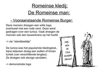 De Romeinse man: Deze mensen droegen een witte toga, eventueel met een rode rand. Deze werd gedragen over een tunica. Vaak droegen de mannen ook een lauwerkrans op het hoofd. -> zie “standbeeldje” De tunica was het populairste kledingstuk, bijna iedereen droeg een wollen of linnen tuniek (van verschillende lengtes). Ze droegen ook stevige sandalen. -> demonstratie toga - Vooraanstaande Romeinse Burger:   Romeinse kledij: 