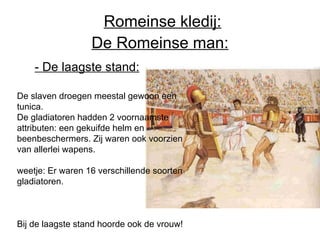 De Romeinse man: De slaven droegen meestal gewoon een tunica.  De gladiatoren hadden 2 voornaamste attributen: een gekuifde helm en beenbeschermers. Zij waren ook voorzien van allerlei wapens.  weetje: Er waren 16 verschillende soorten gladiatoren.  Bij de laagste stand hoorde ook de vrouw! - De laagste stand:   Romeinse kledij: 