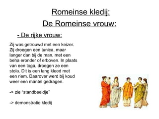 De Romeinse vrouw: - De rijke vrouw:   Zij was getrouwd met een keizer. Zij droegen een tunica, maar langer dan bij de man, met een beha eronder of erboven. In plaats van een toga, droegen ze een stola. Dit is een lang kleed met een riem. Daarover werd bij koud weer een mantel gedragen. -> zie “standbeeldje” -> demonstratie kledij Romeinse kledij: 