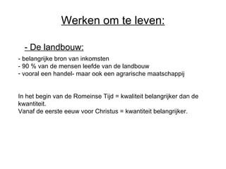 Werken om te leven: - De landbouw:   - belangrijke bron van inkomsten - 90 % van de mensen leefde van de landbouw  vooral een handel- maar ook een agrarische maatschappij In het begin van de Romeinse Tijd = kwaliteit belangrijker dan de kwantiteit. Vanaf de eerste eeuw voor Christus = kwantiteit belangrijker . 