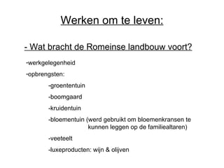 Werken om te leven: -  Wat bracht de Romeinse landbouw voort?   werkgelegenheid opbrengsten: -groententuin -boomgaard -kruidentuin -bloementuin (werd gebruikt om bloemenkransen te    kunnen leggen op de familiealtaren) -veeteelt -luxeproducten: wijn & olijven 