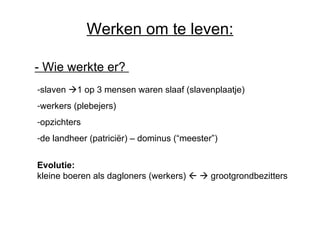 Werken om te leven: -  Wie werkte er?   slaven   1 op 3 mensen waren slaaf (slavenplaatje) werkers (plebejers) opzichters de landheer (patriciër) – dominus (“meester”) Evolutie: kleine boeren als dagloners (werkers)       grootgrondbezitters 