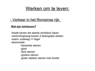 Werken om te leven: -  Verkeer in het Romeinse rijk:   Wat zijn heirbanen? -brede banen die steeds rechtdoor lopen -verbindingsweg tussen 2 belangrijke steden -naam: snelweg => leger -doorsnede:  -bewerkte stenen -goot -fijne stenen -grotere stenen -grote vlakken stenen met mortel 