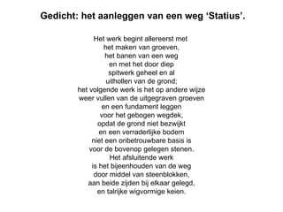 Gedicht: het aanleggen van een weg ‘Statius’. Het werk begint allereerst met  het maken van groeven, het banen van een weg en met het door diep spitwerk geheel en al uithollen van de grond; het volgende werk is het op andere wijze weer vullen van de uitgegraven groeven en een fundament leggen voor het gebogen wegdek, opdat de grond niet bezwijkt en een verraderlijke bodem niet een onbetrouwbare basis is voor de bovenop gelegen stenen. Het afsluitende werk is het bijeenhouden van de weg door middel van steenblokken, aan beide zijden bij elkaar gelegd, en talrijke wigvormige keien. 