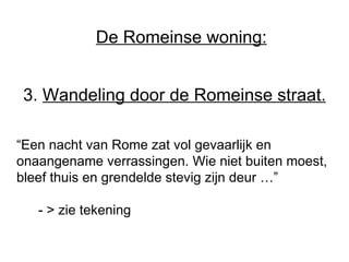 3.  Wandeling door de Romeinse straat. “ Een nacht van Rome zat vol gevaarlijk en onaangename verrassingen. Wie niet buiten moest, bleef thuis en grendelde stevig zijn deur …”   - > zie tekening De Romeinse woning: 