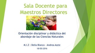 Sala Docente para
Maestros Directores
Orientación disciplinar y didáctica del
abordaje de las Ciencias Naturales
M.I.Z : Delia Blanco – Andrea Azziz
18/05/2016
 