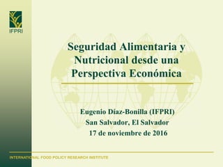 INTERNATIONAL FOOD POLICY RESEARCH INSTITUTE
IFPRI
Seguridad Alimentaria y
Nutricional desde una
Perspectiva Económica
Eugenio Díaz-Bonilla (IFPRI)
San Salvador, El Salvador
17 de noviembre de 2016
 