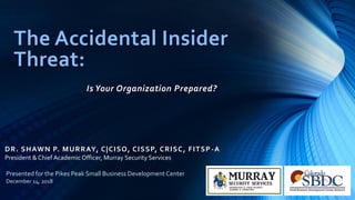 DR. SHAWN P. MURRAY, C|CISO, CISSP, CRISC, FITSP-A
The Accidental Insider
Threat:
Is Your Organization Prepared?
President & Chief Academic Officer, Murray Security Services
Presented for the Pikes Peak Small Business Development Center
December 14, 2018
 