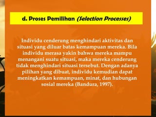 d. Proses Pemilihan (Selection Processes)


   Individu cenderung menghindari aktivitas dan
 situasi yang diluar batas kemampuan mereka. Bila
    individu merasa yakin bahwa mereka mampu
 menangani suatu situasi, maka mereka cenderung
tidak menghindari situasi tersebut. Dengan adanya
   pilihan yang dibuat, individu kemudian dapat
 meningkatkan kemampuan, minat, dan hubungan
            sosial mereka (Bandura, 1997).
 