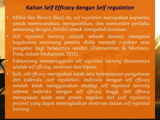 Kaitan Self Efficacy dengan Self regulation
• Miller dan Brown (Suci, tt), self regulation merupakan kapasitas
  untuk merencanakan, mengarahkan, dan memonitor perilaku
  seseorang dengan fleksibel untuk mengubah keadaan.
• Self regulated learning adalah sebuah konsep mengenai
  bagaimana seseorang peserta didik menjadi regulator atau
  pengatur bagi belajarnya sendiri (Zimmerman & Martinez-
  Pons, dalam Muharrani, 2011).
• Faktoryang mempengaruhi self regulated learning diantaranya
  adalah self efficacy, motivasi dan tujuan.
• Jadi, self efficacy merupakan salah satu kemampuan pengaturan
  diri individu (self regulation). individu dengan self efficacy
  rendah tidak menggunakan strategi self regulated learning
  sebesar individu dengan self efficacy tinggi. Self efficacy
  merupakan salah satu proses regulasi diri (self regulatory
  process) yang dapat meningkatkan motivasi dalam self regulated
  learning.
 
