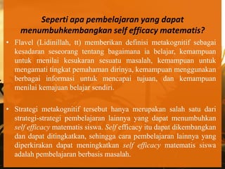 Seperti apa pembelajaran yang dapat
    menumbuhkembangkan self efficacy matematis?
• Flavel (Lidinillah, tt) memberikan definisi metakognitif sebagai
  kesadaran seseorang tentang bagaimana ia belajar, kemampuan
  untuk menilai kesukaran sesuatu masalah, kemampuan untuk
  mengamati tingkat pemahaman dirinya, kemampuan menggunakan
  berbagai informasi untuk mencapai tujuan, dan kemampuan
  menilai kemajuan belajar sendiri.

• Strategi metakognitif tersebut hanya merupakan salah satu dari
  strategi-strategi pembelajaran lainnya yang dapat menumbuhkan
  self efficacy matematis siswa. Self efficacy itu dapat dikembangkan
  dan dapat ditingkatkan, sehingga cara pembelajaran lainnya yang
  diperkirakan dapat meningkatkan self efficacy matematis siswa
  adalah pembelajaran berbasis masalah.
 