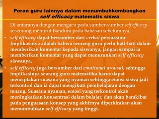 Peran guru lainnya dalam menumbuhkembangkan
            self efficacy matematis siswa
  Di antaranya dengan mengacu pada sumber-sumber self efficacy
  seseorang menurut Bandura pada bahasan sebelumnya,
• self efficacy dapat bersumber dari verbal persuasion.
  Implikasinya adalah bahwa seorang guru perlu hati-hati dalam
  memberikan komentar kepada siswanya, jangan sampai ia
  memberikan komentar yang dapat menurunkan self efficacy
  siswanya,
• self efficacy juga bersumber dari emotional arousal, sehingga
  implikasinya seorang guru matematika harus dapat
  menciptakan suasana yang nyaman sehingga emosi siswa jadi
  terkontrol dan ia dapat mengikuti pembelajaran dengan
  tenang. Suasana nyaman, emosi yang terkontrol akan
  meningkatkan konsentrasi dalam belajar, dan akan berakibat
  pada penguasaan konsep yang akhirnya diperkirakan akan
  menumbuhkan self efficacy yang tinggi.
 