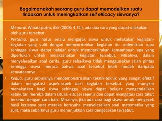 Bagaimanakah seorang guru dapat memodelkan suatu
         tindakan untuk meningkatkan self efficacy siswanya?

  Menurut Winataputra, dkk (2008: 4.31), ada dua cara yang dapat dilakukan
  oleh guru tersebut.
• Pertama, guru harus selalu mengajak siswa untuk melakukan kegiatan-
  kegiatan yang sulit dengan memcontohkan kegiatan itu sedemikian rupa
  sehingga siswa dapat belajar untuk memperkirakan kemampuan apa yang
  diperlukan untuk melaksanakan kegiatan tersebut. Misalnya, dalam
  menyelesaikan soal cerita, guru sebaiknya tidak menggunakan jalan pintas
  sehingga siswa merasa bahwa soal tersebut lebih mudah daripada
  kenyataannya.
• Kedua, guru sebaiknya mendemonstrasikan teknik-teknik yang sangat efektif
  dalam mengatasi aspek-aspek dari kegiatan tersebut yang mungkin
  menakutkan bagi siswa sehingga siswa dapat belajar mengendalikan
  ketakutan mereka dalam situasi-situasi sejenis dan dapat mengatasi cara takut
  tersebut dengan cara baik. Misalnya, jika ada cara bagi siswa untuk mengecek
  hasil kerjanya saat mereka berusaha menyelesaikan soal matematika yang
  sulit, maka sebaiknya guru menunjukkan cara pengecekan tersebut.
 