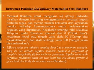 Instrumen Penilaian Self Efficacy Matematika Versi Bandura

 Menurut Bandura, untuk mengukur self efficacy, individu
  disajikan dengan item yang menggambarkan berbagai tingkat
  tuntutan tugas, dan mereka menilai kekuatan dari keyakinan
  mereka terhadap kemampuannya untuk melaksanakan
  kegiatan yang diperlukan. Keyakinan tertinggi nilai skalanya
  100-poin, mulai 10-satuan interval dari 0 ("Tidak bisa");
  keyakinan netral atau tengah yaitu skala 50 ("Cukup bisa
  melakukannya"), dan skala tertinggi yaitu 100 ("sangat yakin
  bisa melakukan").
 Efficacy scales are unipolar, ranging from 0 to a maximum strength.
  They do not include negative numbers because a judgement of
  complete incapability (0) has no lower gradations. Bipolar scales with
  negatives gradations below the zero point that one cannot perform a
  given level of activity do not make sense (Bandura).
 