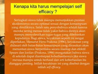 Kenapa kita harus mempelajari self
               efficacy ?
    Seringkali siswa tidak mampu menunjukkan prestasi
  akademisnya secara optimal sesuai dengan kemampuan
  yang dimilikinya. Salah satu penyebabnya adalah karena
   mereka sering merasa tidak yakin bahwa dirinya akan
    mampu menyelesaikan tugas-tugas yang dibebankan
     kepadanya. Bagi siswa, keyakinan seperti ini sangat
 diperlukan. Menurut Heru Prakosa (1996), keyakinan yang
 didasari oleh batas-batas kemampuan yang dirasakan akan
   menuntun siswa berperilaku secara mantap dan efektif.
Spears dan Jordan (Prakosa, 1996) mengatakan bahwa siswa
  di sekolah dapat diantisipasi keberhasilannya jika siswa
   merasa mampu untuk berhasil dan arti keberhasilan itu
dianggap penting. Istilah keyakinan ini yang disebut dengan
                      istilah self efficacy.
 