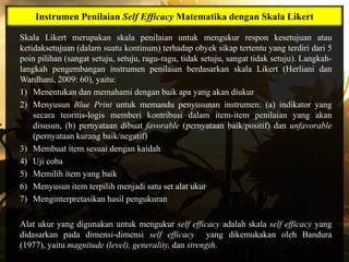 Instrumen Penilaian Self Efficacy Matematika dengan Skala Likert

Skala Likert merupakan skala penilaian untuk mengukur respon kesetujuan atau
ketidaksetujuan (dalam suatu kontinum) terhadap obyek sikap tertentu yang terdiri dari 5
poin pilihan (sangat setuju, setuju, ragu-ragu, tidak setuju, sangat tidak setuju). Langkah-
langkah pengembangan instrumen penilaian berdasarkan skala Likert (Herliani dan
Wardhani, 2009: 60), yaitu:
1) Menentukan dan memahami dengan baik apa yang akan diukur
2) Menyusun Blue Print untuk memandu penyusunan instrumen: (a) indikator yang
    secara teoritis-logis memberi kontribusi dalam item-item penilaian yang akan
    disusun, (b) pernyataan dibuat favorable (pernyataan baik/positif) dan unfavorable
    (pernyataan kurang baik/negatif)
3) Membuat item sesuai dengan kaidah
4) Uji coba
5) Memilih item yang baik
6) Menyusun item terpilih menjadi satu set alat ukur
7) Menginterpretasikan hasil pengukuran

Alat ukur yang digunakan untuk mengukur self efficacy adalah skala self efficacy yang
didasarkan pada dimensi-dimensi self efficacy yang dikemukakan oleh Bandura
(1977), yaitu magnitude (level), generality, dan strength.
 