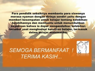 Para pendidik sebaiknya membantu para siswanya
 merasa nyaman dengan dirinya sendiri yaitu dengan
memberi kesempatan untuk belajar tentang kelebihan-
  kelebihannya dan membantu untuk menumbuhkan
 keyakinan bahwa ia dapat mengandalkan kelebihan
tersebut saat menghadapi kesulitan belajar, termasuk
              dalam belajar matematika.




SEMOGA BERMANFAAT !
   TERIMA KASIH...
 