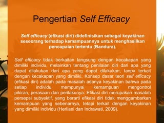 Pengertian Self Efficacy
  Self efficacy (efikasi diri) didefinisikan sebagai keyakinan
  seseorang terhadap kemampuannya untuk menghasilkan
                pencapaian tertentu (Bandura).

Self efficacy tidak berkaitan langsung dengan kecakapan yang
dimiliki individu, melainkan tentang penilaian diri dari apa yang
dapat dilakukan dari apa yang dapat dilakukan, tanpa terkait
dengan kecakapan yang dimiliki. Konsep dasar teori self efficacy
(efikasi diri) adalah pada masalah adanya keyakinan bahwa pada
setiap      individu     mempunyai        kemampuan     mengontrol
pikiran, perasaan dan perilakunya. Efikasi diri merupakan masalah
persepsi subyektif, yang berarti efikasi diri tidak menggambarkan
kemampuan yang sebenarnya, tetapi terkait dengan keyakinan
yang dimiliki individu (Herliani dan Indrawati, 2009).
 