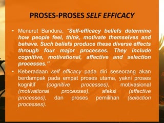 PROSES-PROSES SELF EFFICACY
• Menurut Bandura, “Self-efficacy beliefs determine
  how people feel, think, motivate themselves and
  behave. Such beliefs produce these diverse effects
  through four major processes. They include
  cognitive, motivational, affective and selection
  processes.”
• Keberadaan self efficacy pada diri seseorang akan
  berdampak pada empat proses utama, yakni proses
  kognitif    (cognitive   processes),    motivasional
  (motivational     processes),    afeksi   (affective
  processes), dan proses pemilihan (selection
  processes).
 