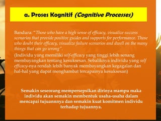 a. Proses Kognitif (Cognitive Processes)

Bandura: “Those who have a high sense of efficacy, visualize success
scenarios that provide positive guides and supports for performance. Those
who doubt their efficacy, visualize failure scenarios and dwell on the many
things that can go wrong”.
(Individu yang memiliki self-efficacy yang tinggi lebih senang
membayangkan tentang kesuksesan. Sebaliknya individu yang self
efficacy-nya rendah lebih banyak membayangkan kegagalan dan
hal-hal yang dapat menghambat tercapainya kesuksesan)



  Semakin seseorang mempersepsikan dirinya mampu maka
   individu akan semakin membentuk usaha-usaha dalam
  mencapai tujuannnya dan semakin kuat komitmen individu
                    terhadap tujuannya.
 