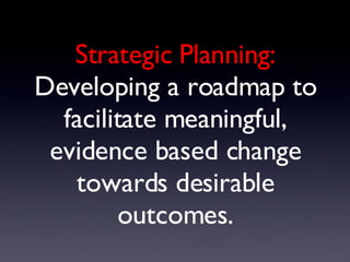 Strategic Planning: Developing a roadmap to facilitate meaningful, evidence based change towards desirable outcomes. 
