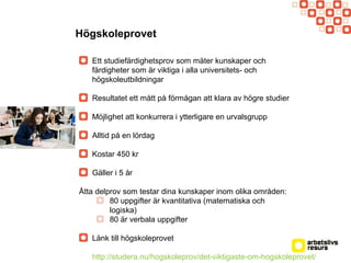Högskoleprovet
Ett studiefärdighetsprov som mäter kunskaper och
färdigheter som är viktiga i alla universitets- och
högskoleutbildningar
Resultatet ett mått på förmågan att klara av högre studier
Möjlighet att konkurrera i ytterligare en urvalsgrupp
Alltid på en lördag
Kostar 450 kr
Gäller i 5 år
Åtta delprov som testar dina kunskaper inom olika områden:
80 uppgifter är kvantitativa (matematiska och
logiska)
80 är verbala uppgifter
Länk till högskoleprovet
http://studera.nu/hogskoleprov/det-viktigaste-om-hogskoleprovet/
 