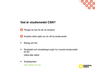 Vad är studiemedel CSN?
Pengar du kan få när du studerar
Ansöker aktivt själv om du vill ha studiemedel
• Bidrag och lån
• Studietakt och studielängd avgör hur mycket studiemedel
du får:
heltid eller deltid
• Snabbguiden:
http://www.csn.se/
 