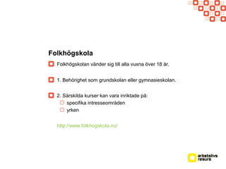 Folkhögskola
Folkhögskolan vänder sig till alla vuxna över 18 år.
1. Behörighet som grundskolan eller gymnasieskolan.
2. Särskilda kurser kan vara inriktade på:
specifika intresseområden
yrken
http://www.folkhogskola.nu/
 