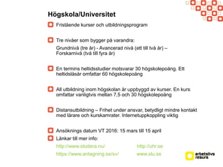 Högskola/Universitet
Fristående kurser och utbildningsprogram
Tre nivåer som bygger på varandra:
Grundnivå (tre år) - Avancerad nivå (ett till två år) –
Forskarnivå (två till fyra år)
En termins heltidsstudier motsvarar 30 högskolepoäng. Ett
heltidsläsår omfattar 60 högskolepoäng
All utbildning inom högskolan är uppbyggd av kurser. En kurs
omfattar vanligtvis mellan 7,5 och 30 högskolepoäng
Distansutbildning – Frihet under ansvar, betydligt mindre kontakt
med lärare och kurskamrater. Internetuppkoppling viktig
Ansöknings datum VT 2016: 15 mars till 15 april
Länkar till mer info:
http://www.studera.nu/ http://uhr.se
https://www.antagning.se/sv/ www.slu.se
 