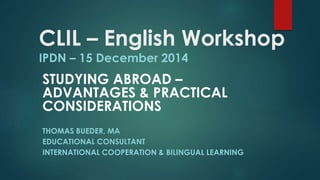 CLIL – English Workshop
IPDN – 15 December 2014
STUDYING ABROAD –
ADVANTAGES & PRACTICAL
CONSIDERATIONS
THOMAS BUEDER, MA
EDUCATIONAL CONSULTANT
INTERNATIONAL COOPERATION & BILINGUAL LEARNING
 