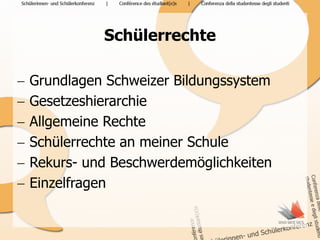 Schülerrechte

   Grundlagen Schweizer Bildungssystem
   Gesetzeshierarchie
   Allgemeine Rechte
   Schülerrechte an meiner Schule
   Rekurs- und Beschwerdemöglichkeiten
   Einzelfragen
 
