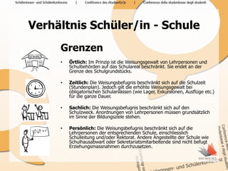 Verhältnis Schüler/in - Schule
     Grenzen
     •   Örtlich: Im Prinzip ist die Weisungsgewalt von Lehrpersonen und
         Schulbehörden auf das Schulareal beschränkt. Sie endet an der
         Grenze des Schulgrundstücks.

     •   Zeitlich: Die Weisungsbefugnis beschränkt sich auf die Schulzeit
         (Stundenplan). Jedoch gilt die erhöhte Weisungsgewalt bei
         obligatorischen Schulanlässen (wie Lager, Exkursionen, Ausflüge etc.)
         für die ganze Dauer.

     •   Sachlich: Die Weisungsbefugnis beschränkt sich auf den
         Schulzweck. Anordnungen von Lehrpersonen müssen grundsätzlich
         im Sinne der Bildungsziele stehen.

     •   Persönlich: Die Weisungsbefugnis beschränkt sich auf die
         Lehrpersonen der entsprechenden Schule, einschliesslich
         Schulleitung und/oder Rektorat. Andere Angestellte der Schule wie
         Schulhausabwart oder Sekretariatsmitarbeitende sind nicht befugt
         Erziehungsmassnahmen durchzusetzen.
 