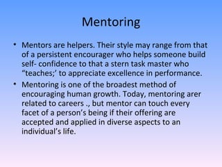 Mentoring Mentors are helpers. Their style may range from that of a persistent encourager who helps someone build self- confidence to that a stern task master who “teaches;’ to appreciate excellence in performance.  Mentoring is one of the broadest method of encouraging human growth. Today, mentoring arer related to careers ., but mentor can touch every facet of a person’s being if their offering are accepted and applied in diverse aspects to an individual’s life.  