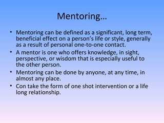 Mentoring… Mentoring can be defined as a significant, long term, beneficial effect on a person’s life or style, generally as a result of personal one-to-one contact. A mentor is one who offers knowledge, in sight, perspective, or wisdom that is especially useful to the other person. Mentoring can be done by anyone, at any time, in almost any place. Con take the form of one shot intervention or a life long relationship. 