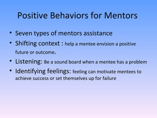 Positive Behaviors for Mentors  Seven types of mentors assistance  Shifting context :  help a mentee envision a positive future or outcome . Listening:  Be a sound board when a mentee has a problem Identifying feelings:  feeling can motivate mentees to achieve success or set themselves up for failure  