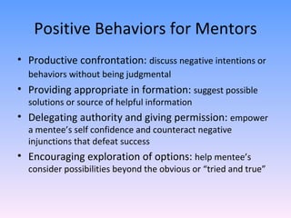Positive Behaviors for Mentors Productive confrontation:  discuss negative intentions or behaviors without being judgmental   Providing appropriate in formation:  suggest possible solutions or source of helpful information Delegating authority and giving permission:  empower a mentee’s self confidence and counteract negative injunctions that defeat success Encouraging exploration of options:  help mentee’s consider possibilities beyond the obvious or “tried and true”  