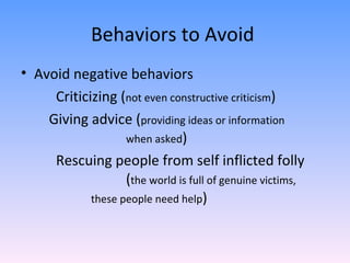 Behaviors to Avoid  Avoid negative behaviors  Criticizing ( not even constructive criticism ) Giving advice ( providing ideas or information  when asked ) Rescuing people from self inflicted folly  ( the world is full of genuine victims,  these people need help )  