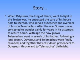 Story… When Odysseus, the king of Ithaca, went to fight in the Trojan war, he entrusted the care of his house hold to Mentor, who served as teacher and overseer of his son,Telemachus. After the war Odysseus was consigned to wander vainly for years in his attempts to return home. With age the now grown Telemachus went in search of his father. Following a long search, Odysseus and Telemachus were finally reunited, and together they cast down pretenders to Odysseus’ throne and to Telemachus’ birthright.  