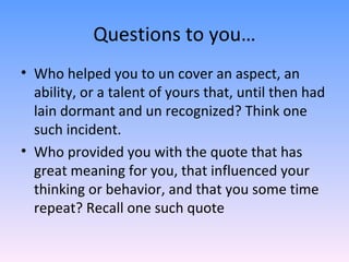 Questions to you… Who helped you to un cover an aspect, an ability, or a talent of yours that, until then had lain dormant and un recognized? Think one such incident. Who provided you with the quote that has great meaning for you, that influenced your thinking or behavior, and that you some time repeat? Recall one such quote  