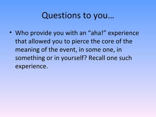 Questions to you… Who provide you with an “aha!” experience that allowed you to pierce the core of the meaning of the event, in some one, in something or in yourself? Recall one such experience. 
