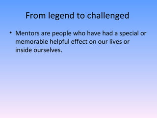 From legend to challenged  Mentors are people who have had a special or memorable helpful effect on our lives or inside ourselves. 