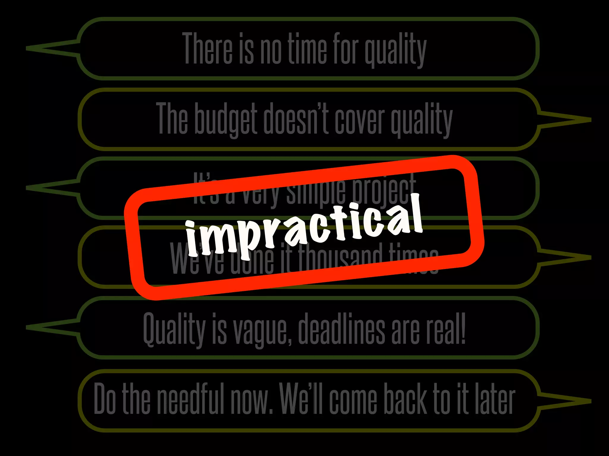 There is no time for quality
      The budget doesn’t cover quality
           It’s a very simple project
          i mp ra ct ic a l
        We’ve done it thousand times
     Quality is vague, deadlines are real!
Do the needful now. We’ll come back to it later
 