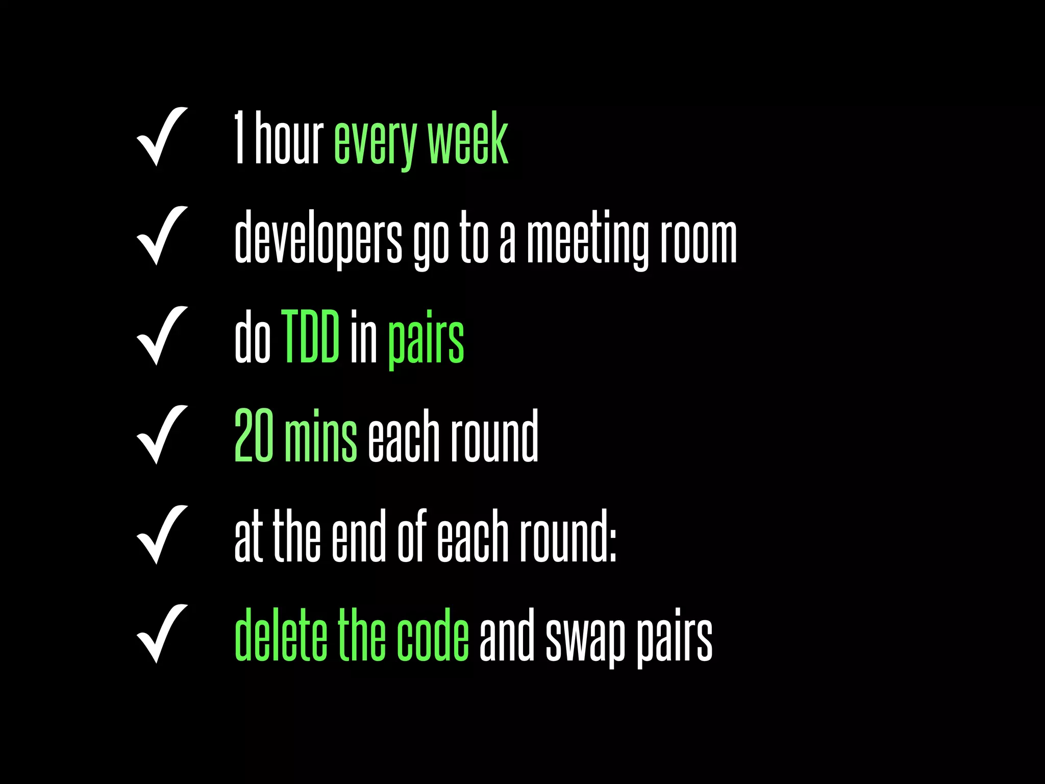 ✓   1 hour every week
✓   developers go to a meeting room
✓   do TDD in pairs
✓   20 mins each round
✓   at the end of each round:
✓   delete the code and swap pairs
 