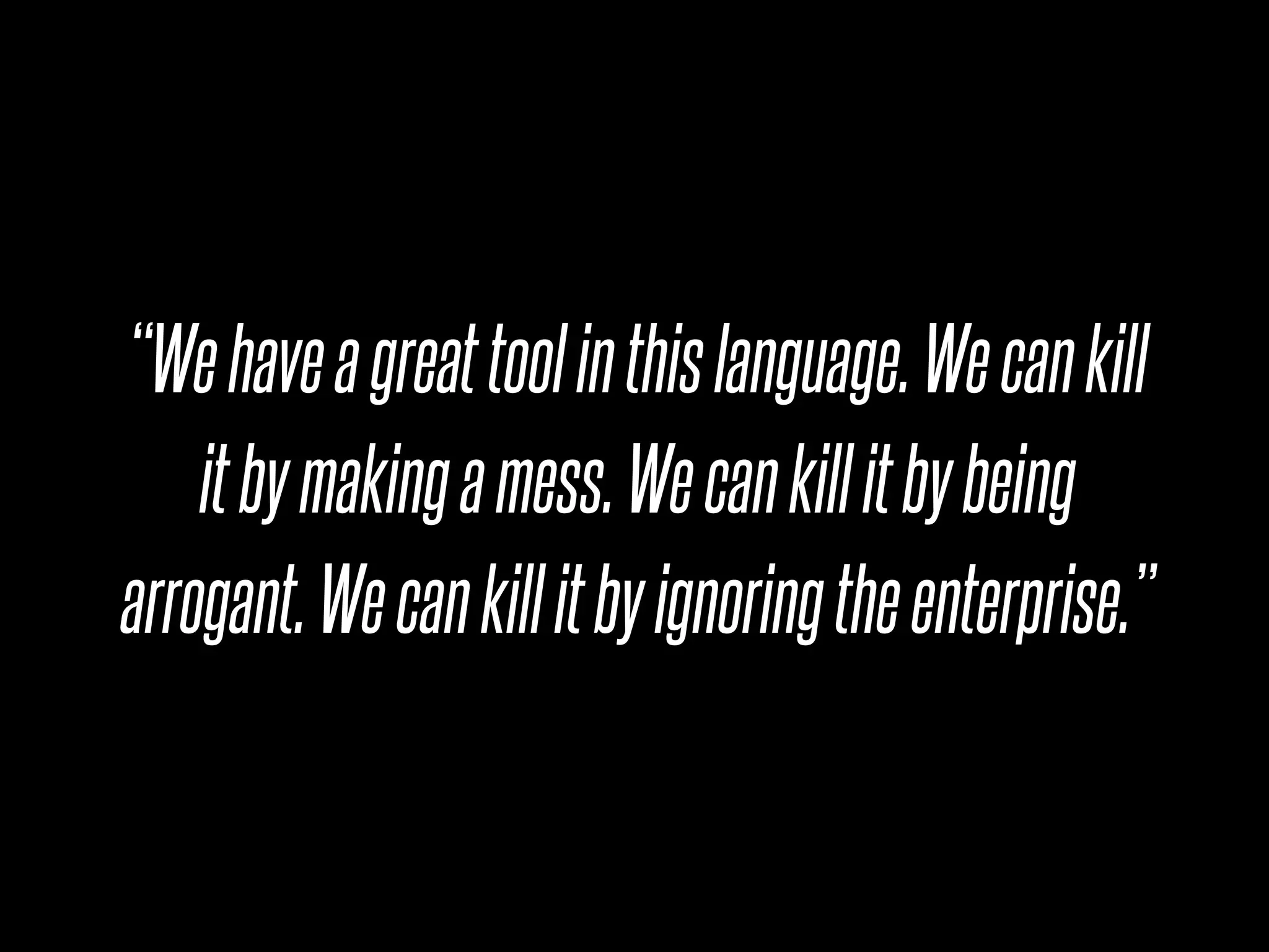 “We have a great tool in this language. We can kill
    it by making a mess. We can kill it by being
arrogant. We can kill it by ignoring the enterprise.”
 