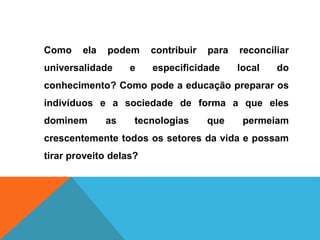 Como ela podem contribuir para reconciliar
universalidade e especificidade local do
conhecimento? Como pode a educação preparar os
indivíduos e a sociedade de forma a que eles
dominem as tecnologias que permeiam
crescentemente todos os setores da vida e possam
tirar proveito delas?
 