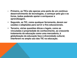 • Primeiro, as TICs são apenas uma parte de um contínuo
desenvolvimento de tecnologias, a começar pelo giz e os
livros, todos podendo apoiar e enriquecer a
aprendizagem.
• Segundo, as TIC, como qualquer ferramenta, devem ser
usadas e adaptadas para servir a fins educacionais.
• Terceiro, várias questões éticas e legais, como as
vinculadas à propriedade do conhecimento, ao crescente
tratamento da educação como uma mercadoria, à
globalização da educação face à diversidade cultural,
interferem no amplo uso das TIC na educação.
 