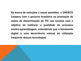 Na busca de soluções a essas questões, a UNESCO
coopera com o governo brasileiro na promoção de
ações de disseminação de TIC nas escolas com o
objetivo de melhorar a qualidade do processo
ensino-aprendizagem, entendendo que o letramento
digital é uma decorrência natural da utilização
frequente dessas tecnologias.
 