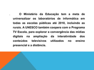 . O Ministério da Educação tem a meta de
universalizar os laboratórios de informática em
todas as escolas públicas até 2010, incluindo as
rurais. A UNESCO também coopera com o Programa
TV Escola, para explorar a convergência das mídias
digitais na ampliação da interatividade dos
conteúdos televisivos utilizados no ensino
presencial e a distância.
 