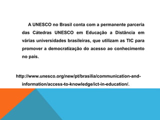 A UNESCO no Brasil conta com a permanente parceria
das Cátedras UNESCO em Educação a Distância em
várias universidades brasileiras, que utilizam as TIC para
promover a democratização do acesso ao conhecimento
no país.
http://www.unesco.org/new/pt/brasilia/communication-and-
information/access-to-knowledge/ict-in-education/.
 