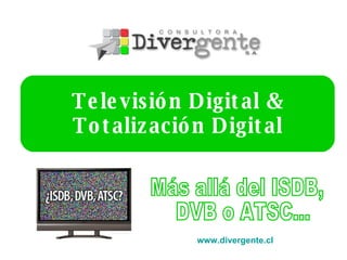 Televisión Digital & Totalización Digital www.divergente.cl   Más allá del ISDB, DVB o ATSC... 